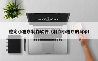 阳江稳定小程序制作软件（制作小程序的app）