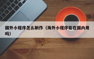 阳江国外小程序怎么制作（海外小程序能在国内用吗）