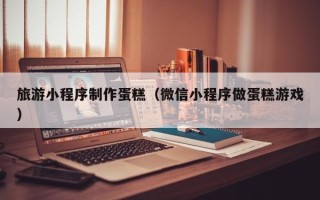 阳江旅游小程序制作蛋糕（微信小程序做蛋糕游戏）